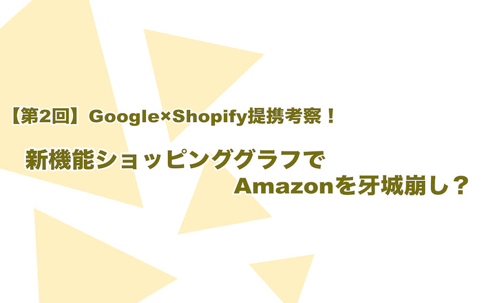 【第2回】Google×Shopify提携考察！新機能ショッピンググラフでAmazonを牙城崩し？
